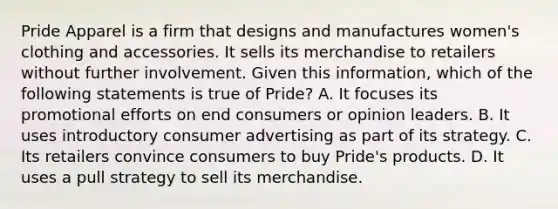 Pride Apparel is a firm that designs and manufactures women's clothing and accessories. It sells its merchandise to retailers without further involvement. Given this information, which of the following statements is true of Pride? A. It focuses its promotional efforts on end consumers or opinion leaders. B. It uses introductory consumer advertising as part of its strategy. C. Its retailers convince consumers to buy Pride's products. D. It uses a pull strategy to sell its merchandise.