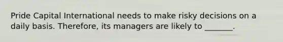 Pride Capital International needs to make risky decisions on a daily basis. Therefore, its managers are likely to _______.