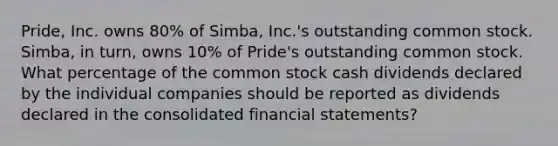 Pride, Inc. owns 80% of Simba, Inc.'s outstanding common stock. Simba, in turn, owns 10% of Pride's outstanding common stock. What percentage of the common stock cash dividends declared by the individual companies should be reported as dividends declared in the consolidated financial statements?