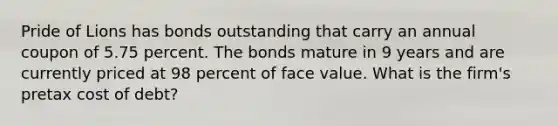 Pride of Lions has bonds outstanding that carry an annual coupon of 5.75 percent. The bonds mature in 9 years and are currently priced at 98 percent of face value. What is the firm's pretax cost of debt?