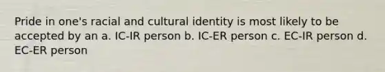 Pride in one's racial and cultural identity is most likely to be accepted by an a. IC-IR person b. IC-ER person c. EC-IR person d. EC-ER person