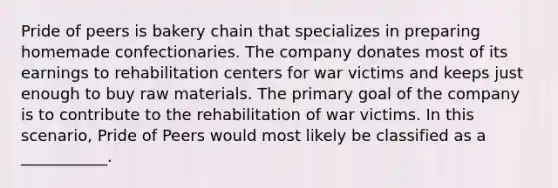 Pride of peers is bakery chain that specializes in preparing homemade confectionaries. The company donates most of its earnings to rehabilitation centers for war victims and keeps just enough to buy raw materials. The primary goal of the company is to contribute to the rehabilitation of war victims. In this scenario, Pride of Peers would most likely be classified as a ___________.