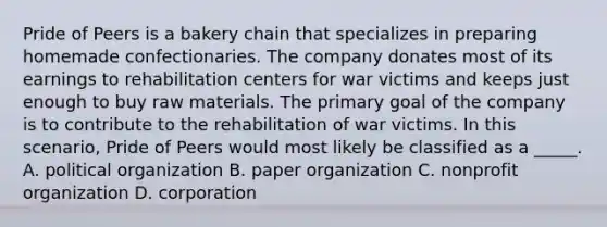 Pride of Peers is a bakery chain that specializes in preparing homemade confectionaries. The company donates most of its earnings to rehabilitation centers for war victims and keeps just enough to buy raw materials. The primary goal of the company is to contribute to the rehabilitation of war victims. In this scenario, Pride of Peers would most likely be classified as a _____. A. political organization B. paper organization C. nonprofit organization D. corporation