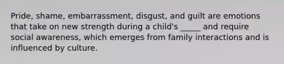 Pride, shame, embarrassment, disgust, and guilt are emotions that take on new strength during a child's _____ and require social awareness, which emerges from family interactions and is influenced by culture.