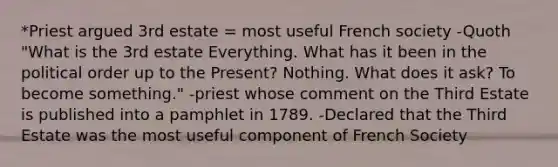 *Priest argued 3rd estate = most useful French society -Quoth "What is the 3rd estate Everything. What has it been in the political order up to the Present? Nothing. What does it ask? To become something." -priest whose comment on the Third Estate is published into a pamphlet in 1789. -Declared that the Third Estate was the most useful component of French Society