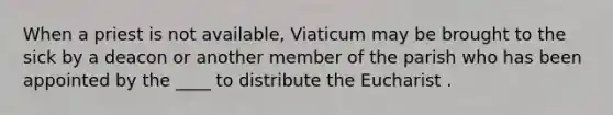 When a priest is not available, Viaticum may be brought to the sick by a deacon or another member of the parish who has been appointed by the ____ to distribute the Eucharist .