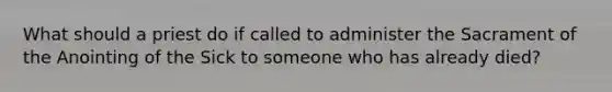 What should a priest do if called to administer the Sacrament of the Anointing of the Sick to someone who has already died?