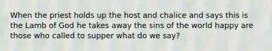 When the priest holds up the host and chalice and says this is the Lamb of God he takes away the sins of the world happy are those who called to supper what do we say?