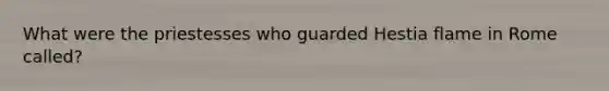 What were the priestesses who guarded Hestia flame in Rome called?