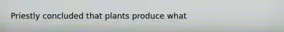 Priestly concluded that plants produce what