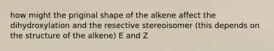 how might the priginal shape of the alkene affect the dihydroxylation and the resective stereoisomer (this depends on the structure of the alkene) E and Z