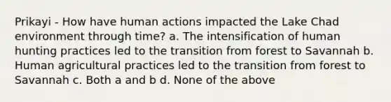 Prikayi - How have human actions impacted the Lake Chad environment through time? a. The intensification of human hunting practices led to the transition from forest to Savannah b. Human agricultural practices led to the transition from forest to Savannah c. Both a and b d. None of the above