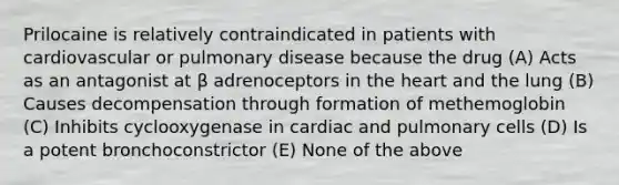 Prilocaine is relatively contraindicated in patients with cardiovascular or pulmonary disease because the drug (A) Acts as an antagonist at β adrenoceptors in the heart and the lung (B) Causes decompensation through formation of methemoglobin (C) Inhibits cyclooxygenase in cardiac and pulmonary cells (D) Is a potent bronchoconstrictor (E) None of the above