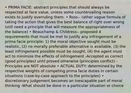 • PRIMA FACIE: abstract principles that should always be respected at face value, unless some countervailing reason exists to justify overruling them. • Ross-- rather vague formula of taking the action that gives the best balance of right over wrong (still need a principle that will measure the appropriateness of the balance) • Beauchamp & Childress-- proposed 4 requirements that must be met to justify any infringement of a prima facie principle: 1) the moral objective sought must be realistic, (2) no morally preferable alternative is available, (3) the least infringement possible must be sought, (4) the agent must act to minimize the effects of infringement -Accepted as correct (good principles) until proved otherwise (principles conflict) -Principles are NOT absolute • ACTUAL DUTY: determined by the respective weights of competing prima facie duties in certain situations (case-by-case approach to the principles) • discretionary judgement becomes an inescapable part of moral thinking -What should be done in a particular situation or choice