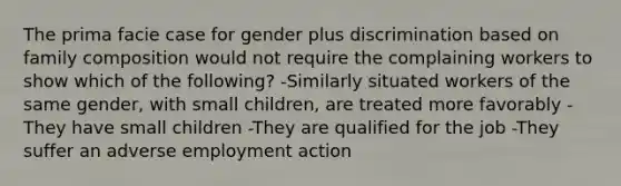 The prima facie case for gender plus discrimination based on family composition would not require the complaining workers to show which of the following? -Similarly situated workers of the same gender, with small children, are treated more favorably -They have small children -They are qualified for the job -They suffer an adverse employment action