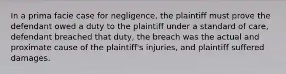 In a prima facie case for negligence, the plaintiff must prove the defendant owed a duty to the plaintiff under a standard of care, defendant breached that duty, the breach was the actual and proximate cause of the plaintiff's injuries, and plaintiff suffered damages.