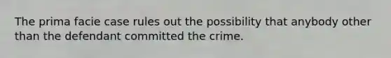 The prima facie case rules out the possibility that anybody other than the defendant committed the crime.