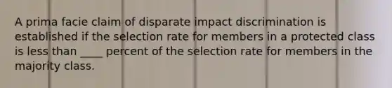 A prima facie claim of disparate impact discrimination is established if the selection rate for members in a protected class is less than ____ percent of the selection rate for members in the majority class.