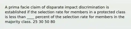 A prima facie claim of disparate impact discrimination is established if the selection rate for members in a protected class is less than ____ percent of the selection rate for members in the majority class. 25 30 50 80