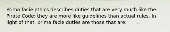 Prima facie ethics describes duties that are very much like the Pirate Code: they are more like guidelines than actual rules. In light of that, prima facie duties are those that are: