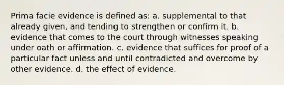 Prima facie evidence is defined as: a. supplemental to that already given, and tending to strengthen or confirm it. b. evidence that comes to the court through witnesses speaking under oath or affirmation. c. evidence that suffices for proof of a particular fact unless and until contradicted and overcome by other evidence. d. the effect of evidence.