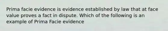 Prima facie evidence is evidence established by law that at face value proves a fact in dispute. Which of the following is an example of Prima Facie evidence