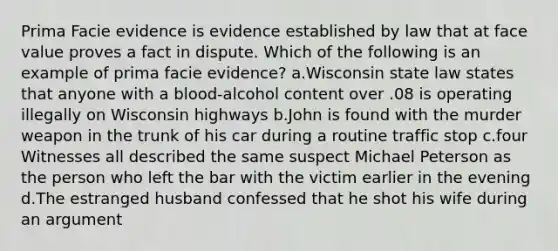 Prima Facie evidence is evidence established by law that at face value proves a fact in dispute. Which of the following is an example of prima facie evidence? a.Wisconsin state law states that anyone with a blood-alcohol content over .08 is operating illegally on Wisconsin highways b.John is found with the murder weapon in the trunk of his car during a routine traffic stop c.four Witnesses all described the same suspect Michael Peterson as the person who left the bar with the victim earlier in the evening d.The estranged husband confessed that he shot his wife during an argument