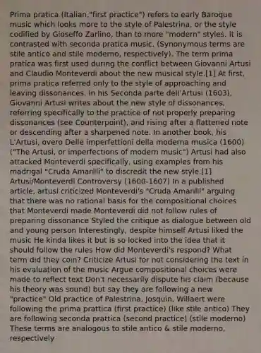 Prima pratica (Italian,"first practice") refers to early Baroque music which looks more to the style of Palestrina, or the style codified by Gioseffo Zarlino, than to more "modern" styles. It is contrasted with seconda pratica music. (Synonymous terms are stile antico and stile moderno, respectively). The term prima pratica was first used during the conflict between Giovanni Artusi and Claudio Monteverdi about the new musical style.[1] At first, prima pratica referred only to the style of approaching and leaving dissonances. In his Seconda parte dell'Artusi (1603), Giovanni Artusi writes about the new style of dissonances, referring specifically to the practice of not properly preparing dissonances (see Counterpoint), and rising after a flattened note or descending after a sharpened note. In another book, his L'Artusi, overo Delle imperfettioni della moderna musica (1600) ("The Artusi, or imperfections of modern music") Artusi had also attacked Monteverdi specifically, using examples from his madrigal "Cruda Amarilli" to discredit the new style.[1] Artusi/Monteverdi Controversy (1600-1607) In a published article, artusi criticized Monteverdi's "Cruda Amarilli" arguing that there was no rational basis for the compositional choices that Monteverdi made Monteverdi did not follow rules of preparing dissonance Styled the critique as dialogue between old and young person Interestingly, despite himself Artusi liked the music He kinda likes it but is so locked into the idea that it should follow the rules How did Monteverdi's respond? What term did they coin? Criticize Artusi for not considering the text in his evaluation of the music Argue compositional choices were made to reflect text Don't necessarily dispute his claim (because his theory was sound) but say they are following a new "practice" Old practice of Palestrina, Josquin, Willaert were following the prima prattica (first practice) (like stile antico) They are following seconda prattica (second practice) (stile moderno) These terms are analogous to stile antico & stile moderno, respectively