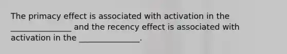 The primacy effect is associated with activation in the _______________ and the recency effect is associated with activation in the _______________.