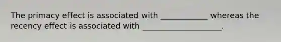 The primacy effect is associated with ____________ whereas the recency effect is associated with ____________________.