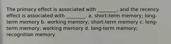 The primacy effect is associated with ________, and the recency effect is associated with ________. a. short-term memory; long-term memory b. working memory; short-term memory c. long-term memory; working memory d. long-term memory; recognition memory