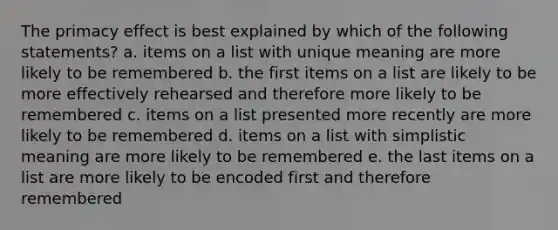 The primacy effect is best explained by which of the following statements? a. items on a list with unique meaning are more likely to be remembered b. the first items on a list are likely to be more effectively rehearsed and therefore more likely to be remembered c. items on a list presented more recently are more likely to be remembered d. items on a list with simplistic meaning are more likely to be remembered e. the last items on a list are more likely to be encoded first and therefore remembered