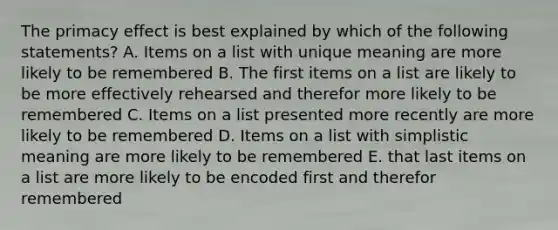 The primacy effect is best explained by which of the following statements? A. Items on a list with unique meaning are more likely to be remembered B. The first items on a list are likely to be more effectively rehearsed and therefor more likely to be remembered C. Items on a list presented more recently are more likely to be remembered D. Items on a list with simplistic meaning are more likely to be remembered E. that last items on a list are more likely to be encoded first and therefor remembered