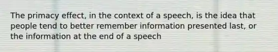 The primacy effect, in the context of a speech, is the idea that people tend to better remember information presented last, or the information at the end of a speech