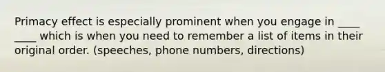 Primacy effect is especially prominent when you engage in ____ ____ which is when you need to remember a list of items in their original order. (speeches, phone numbers, directions)