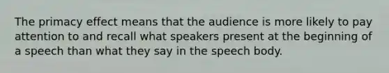 The primacy effect means that the audience is more likely to pay attention to and recall what speakers present at the beginning of a speech than what they say in the speech body.