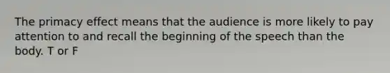 The primacy effect means that the audience is more likely to pay attention to and recall the beginning of the speech than the body. T or F