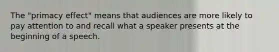 The "primacy effect" means that audiences are more likely to pay attention to and recall what a speaker presents at the beginning of a speech.