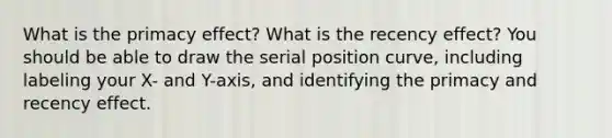 What is the primacy effect? What is the recency effect? You should be able to draw the serial position curve, including labeling your X- and Y-axis, and identifying the primacy and recency effect.