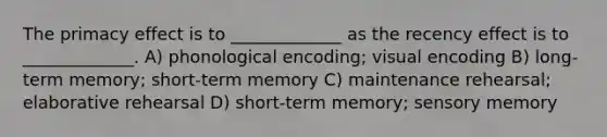 The primacy effect is to _____________ as the recency effect is to _____________. A) phonological encoding; visual encoding B) long-term memory; short-term memory C) maintenance rehearsal; elaborative rehearsal D) short-term memory; sensory memory