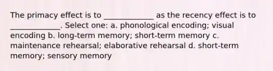 The primacy effect is to _____________ as the recency effect is to _____________. Select one: a. phonological encoding; visual encoding b. long-term memory; short-term memory c. maintenance rehearsal; elaborative rehearsal d. short-term memory; sensory memory