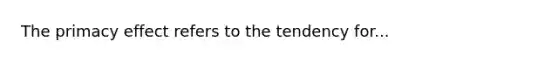 The primacy effect refers to the tendency for...