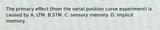 The primacy effect (from the serial position curve experiment) is caused by A. LTM. B.STM. C. sensory memory. D. implicit memory.