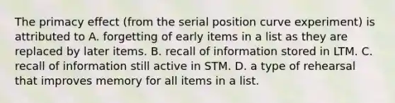 The primacy effect (from the serial position curve experiment) is attributed to A. forgetting of early items in a list as they are replaced by later items. B. recall of information stored in LTM. C. recall of information still active in STM. D. a type of rehearsal that improves memory for all items in a list.