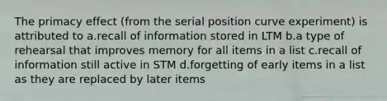 The primacy effect (from the serial position curve experiment) is attributed to a.recall of information stored in LTM b.a type of rehearsal that improves memory for all items in a list c.recall of information still active in STM d.forgetting of early items in a list as they are replaced by later items