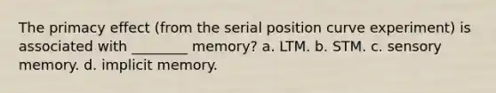 The primacy effect (from the serial position curve experiment) is associated with ________ memory? a. LTM. b. STM. c. sensory memory. d. implicit memory.