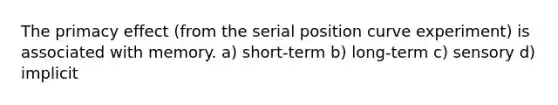 The primacy effect (from the serial position curve experiment) is associated with memory. a) short-term b) long-term c) sensory d) implicit