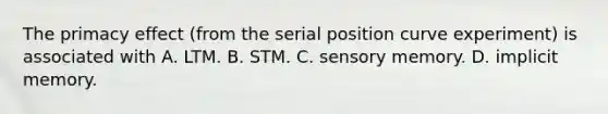 The primacy effect (from the serial position curve experiment) is associated with A. LTM. B. STM. C. sensory memory. D. implicit memory.