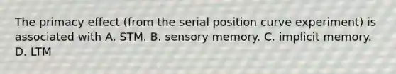 The primacy effect (from the serial position curve experiment) is associated with A. STM. B. sensory memory. C. implicit memory. D. LTM