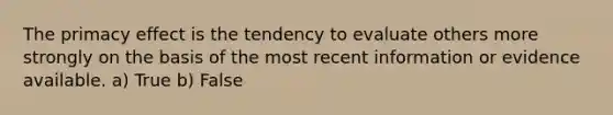 The primacy effect is the tendency to evaluate others more strongly on the basis of the most recent information or evidence available. a) True b) False